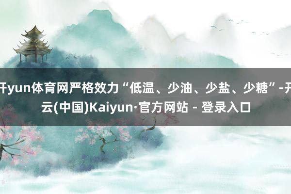 开yun体育网严格效力“低温、少油、少盐、少糖”-开云(中国)Kaiyun·官方网站 - 登录入口