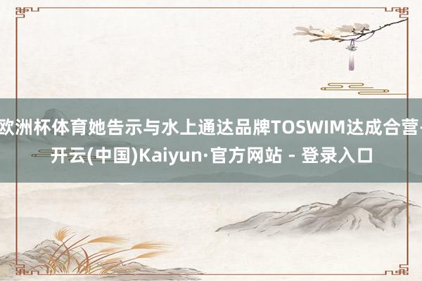欧洲杯体育她告示与水上通达品牌TOSWIM达成合营-开云(中国)Kaiyun·官方网站 - 登录入口