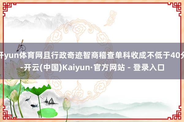 开yun体育网且行政奇迹智商稽查单科收成不低于40分-开云(中国)Kaiyun·官方网站 - 登录入口