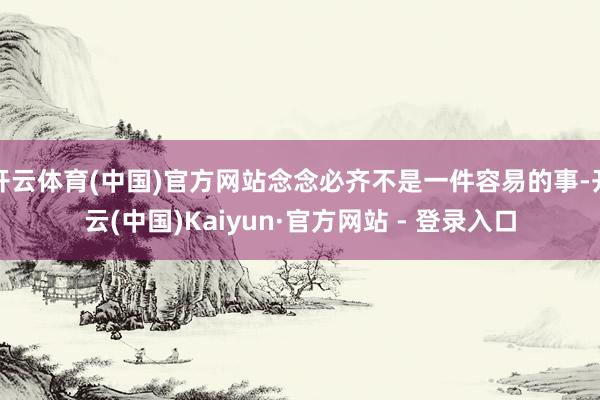 开云体育(中国)官方网站念念必齐不是一件容易的事-开云(中国)Kaiyun·官方网站 - 登录入口