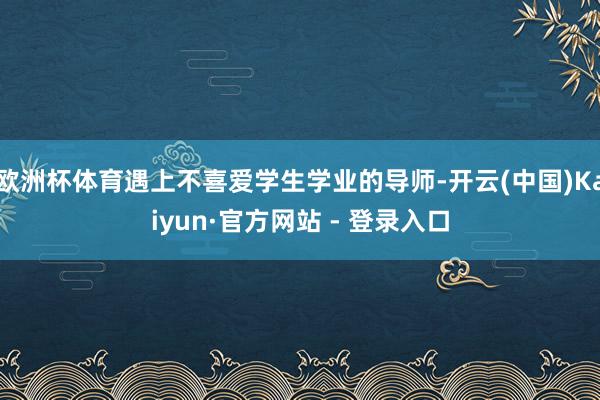 欧洲杯体育遇上不喜爱学生学业的导师-开云(中国)Kaiyun·官方网站 - 登录入口