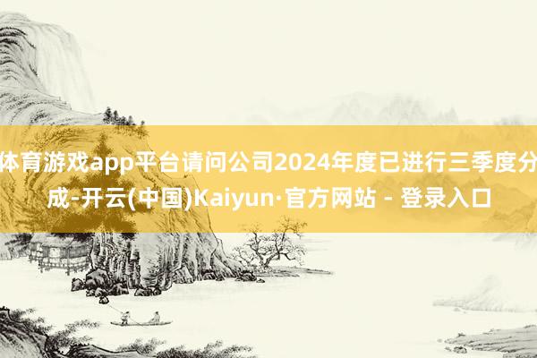 体育游戏app平台请问公司2024年度已进行三季度分成-开云(中国)Kaiyun·官方网站 - 登录入口