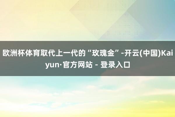 欧洲杯体育取代上一代的“玫瑰金”-开云(中国)Kaiyun·官方网站 - 登录入口