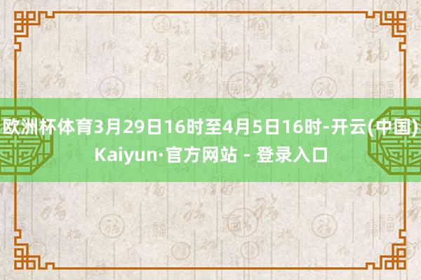 欧洲杯体育3月29日16时至4月5日16时-开云(中国)Kaiyun·官方网站 - 登录入口