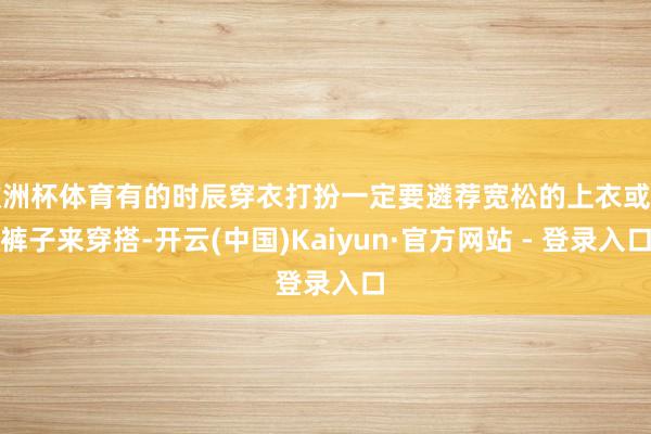 欧洲杯体育有的时辰穿衣打扮一定要遴荐宽松的上衣或是裤子来穿搭-开云(中国)Kaiyun·官方网站 - 登录入口