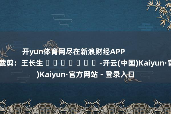 开yun体育网尽在新浪财经APP            						职守裁剪：王长生 							-开云(中国)Kaiyun·官方网站 - 登录入口