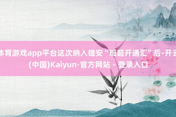 体育游戏app平台这次纳入雄安“班超开通汇”后-开云(中国)Kaiyun·官方网站 - 登录入口