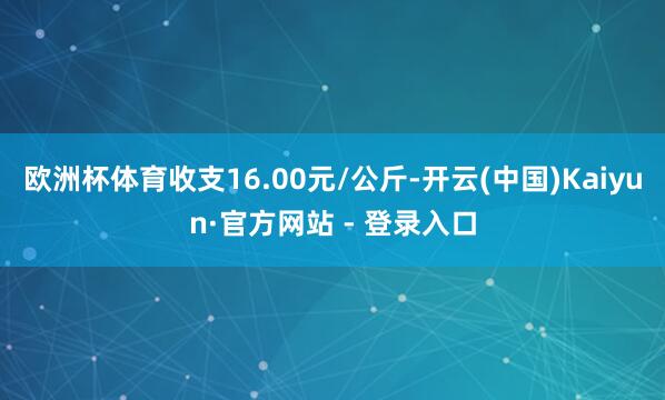 欧洲杯体育收支16.00元/公斤-开云(中国)Kaiyun·官方网站 - 登录入口