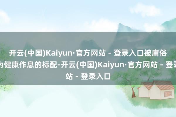 开云(中国)Kaiyun·官方网站 - 登录入口被庸俗意见为健康作息的标配-开云(中国)Kaiyun·官方网站 - 登录入口