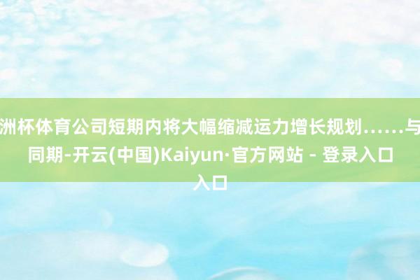 欧洲杯体育公司短期内将大幅缩减运力增长规划……与此同期-开云(中国)Kaiyun·官方网站 - 登录入口