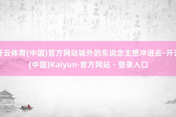 开云体育(中国)官方网站城外的东说念主想冲进去-开云(中国)Kaiyun·官方网站 - 登录入口