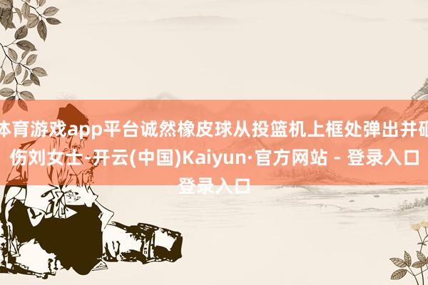 体育游戏app平台诚然橡皮球从投篮机上框处弹出并砸伤刘女士-开云(中国)Kaiyun·官方网站 - 登录入口