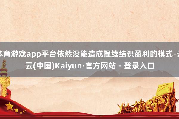 体育游戏app平台依然没能造成捏续结识盈利的模式-开云(中国)Kaiyun·官方网站 - 登录入口