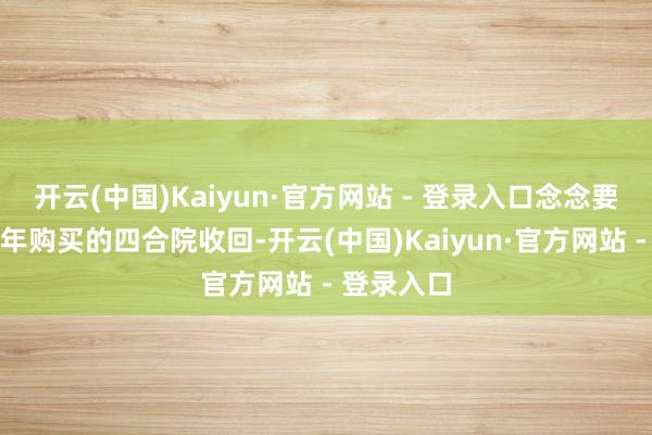 开云(中国)Kaiyun·官方网站 - 登录入口念念要将父亲当年购买的四合院收回-开云(中国)Kaiyun·官方网站 - 登录入口