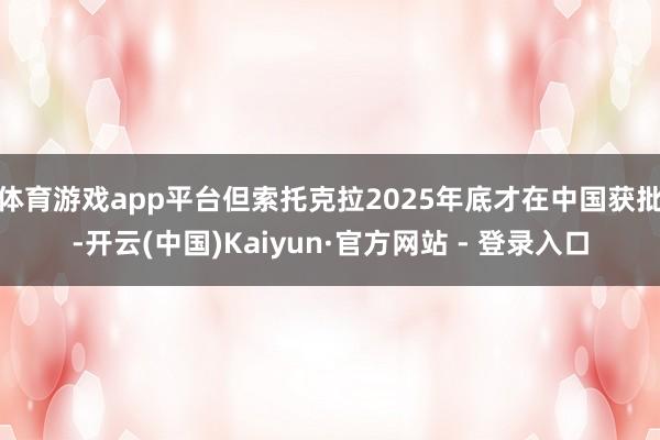 体育游戏app平台　　但索托克拉2025年底才在中国获批-开云(中国)Kaiyun·官方网站 - 登录入口