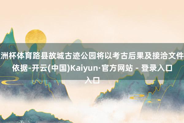 欧洲杯体育路县故城古迹公园将以考古后果及接洽文件为依据-开云(中国)Kaiyun·官方网站 - 登录入口