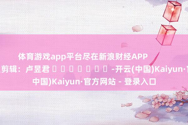 体育游戏app平台尽在新浪财经APP            						连累剪辑：卢昱君 							-开云(中国)Kaiyun·官方网站 - 登录入口