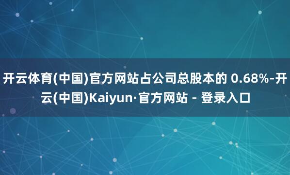 开云体育(中国)官方网站占公司总股本的 0.68%-开云(中国)Kaiyun·官方网站 - 登录入口