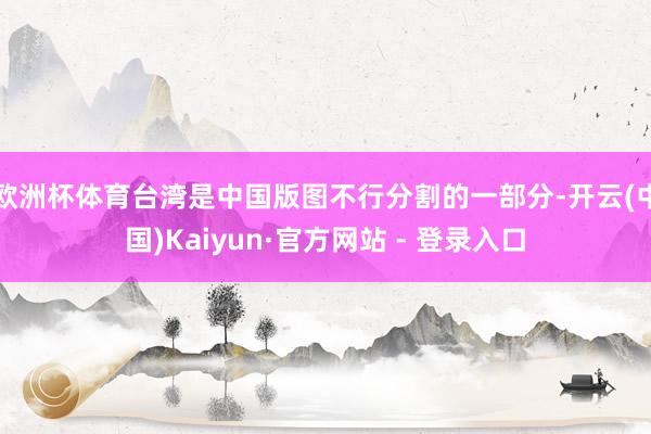 欧洲杯体育台湾是中国版图不行分割的一部分-开云(中国)Kaiyun·官方网站 - 登录入口