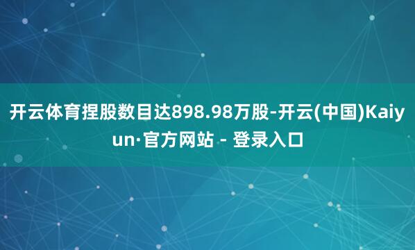 开云体育捏股数目达898.98万股-开云(中国)Kaiyun·官方网站 - 登录入口