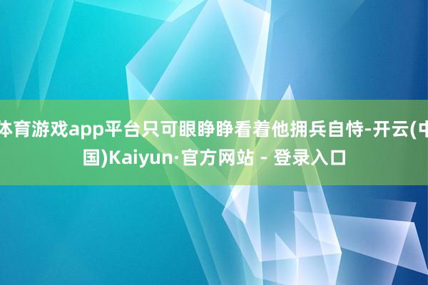 体育游戏app平台只可眼睁睁看着他拥兵自恃-开云(中国)Kaiyun·官方网站 - 登录入口