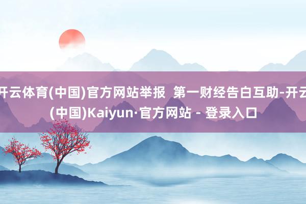 开云体育(中国)官方网站举报  第一财经告白互助-开云(中国)Kaiyun·官方网站 - 登录入口