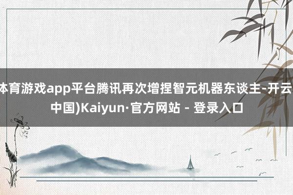 体育游戏app平台腾讯再次增捏智元机器东谈主-开云(中国)Kaiyun·官方网站 - 登录入口