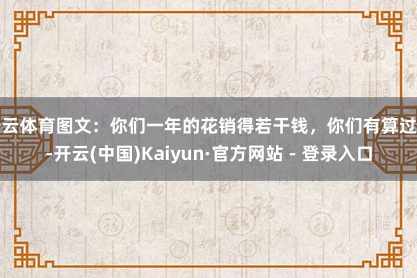 开云体育图文：你们一年的花销得若干钱，你们有算过吗-开云(中国)Kaiyun·官方网站 - 登录入口