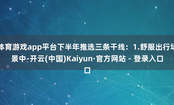 体育游戏app平台下半年推选三条干线：1.舒服出行场景中-开云(中国)Kaiyun·官方网站 - 登录入口