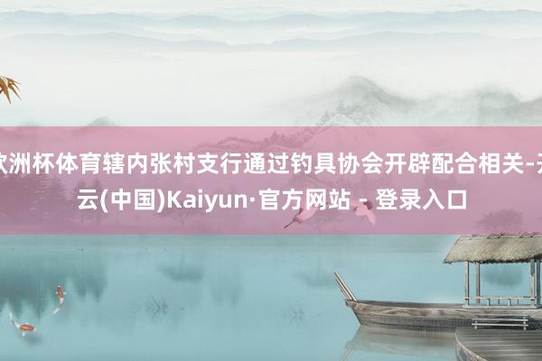 欧洲杯体育辖内张村支行通过钓具协会开辟配合相关-开云(中国)Kaiyun·官方网站 - 登录入口