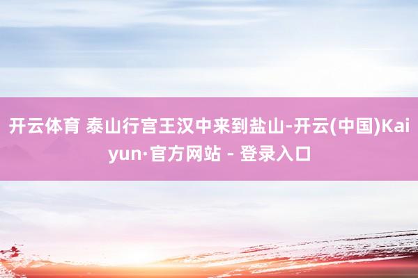 开云体育 泰山行宫王汉中来到盐山-开云(中国)Kaiyun·官方网站 - 登录入口
