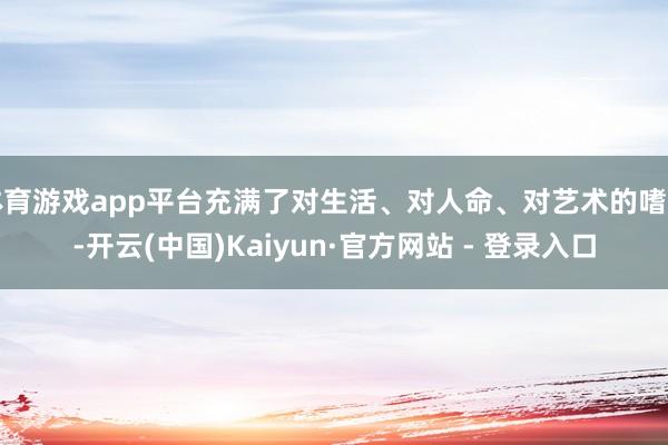 体育游戏app平台充满了对生活、对人命、对艺术的嗜好-开云(中国)Kaiyun·官方网站 - 登录入口