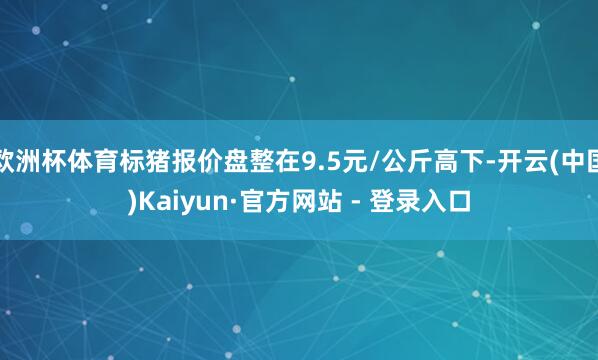 欧洲杯体育标猪报价盘整在9.5元/公斤高下-开云(中国)Kaiyun·官方网站 - 登录入口