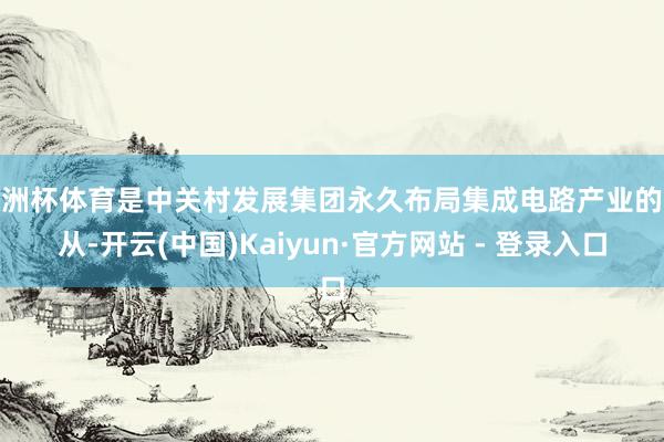 欧洲杯体育是中关村发展集团永久布局集成电路产业的服从-开云(中国)Kaiyun·官方网站 - 登录入口