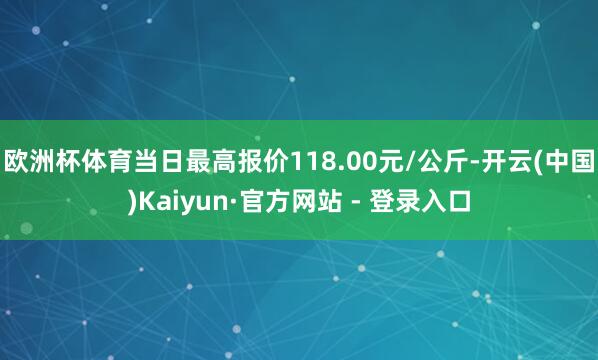 欧洲杯体育当日最高报价118.00元/公斤-开云(中国)Kaiyun·官方网站 - 登录入口