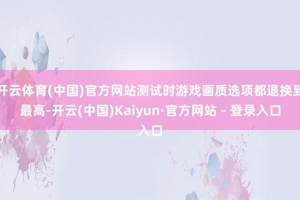 开云体育(中国)官方网站测试时游戏画质选项都退换到最高-开云(中国)Kaiyun·官方网站 - 登录入口