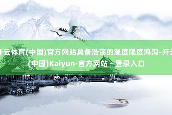 开云体育(中国)官方网站具备浩荡的温度限度鸿沟-开云(中国)Kaiyun·官方网站 - 登录入口