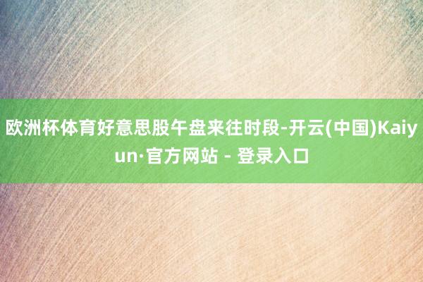 欧洲杯体育好意思股午盘来往时段-开云(中国)Kaiyun·官方网站 - 登录入口