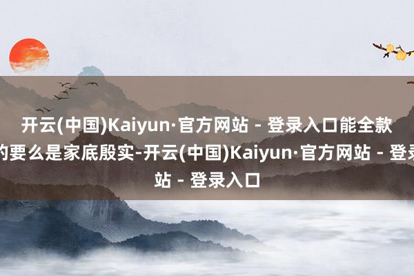开云(中国)Kaiyun·官方网站 - 登录入口能全款支付的要么是家底殷实-开云(中国)Kaiyun·官方网站 - 登录入口