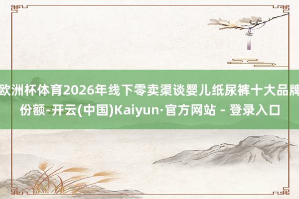 欧洲杯体育　　2026年线下零卖渠谈婴儿纸尿裤十大品牌份额-开云(中国)Kaiyun·官方网站 - 登录入口