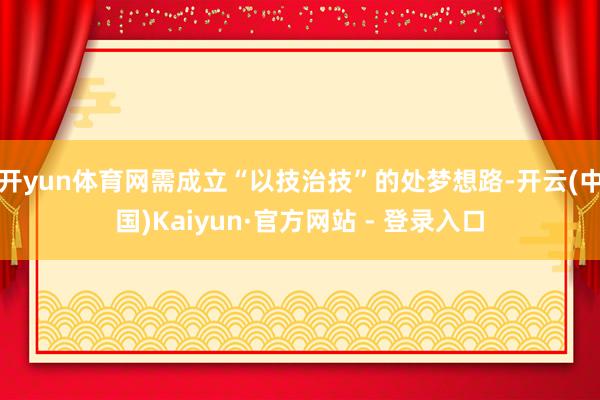 开yun体育网需成立“以技治技”的处梦想路-开云(中国)Kaiyun·官方网站 - 登录入口