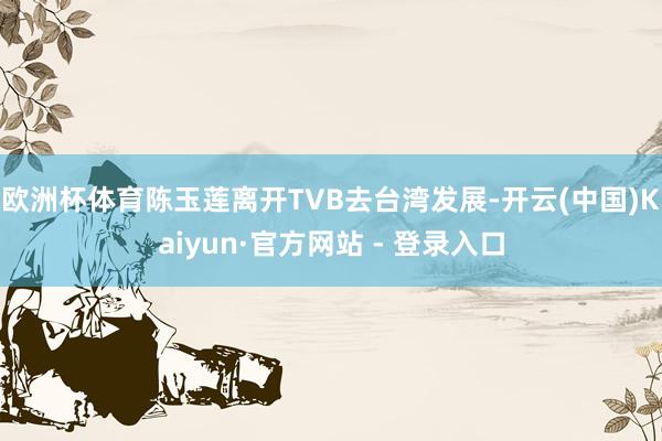 欧洲杯体育陈玉莲离开TVB去台湾发展-开云(中国)Kaiyun·官方网站 - 登录入口