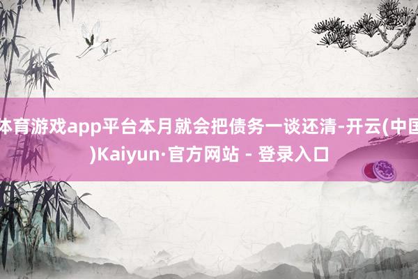 体育游戏app平台本月就会把债务一谈还清-开云(中国)Kaiyun·官方网站 - 登录入口