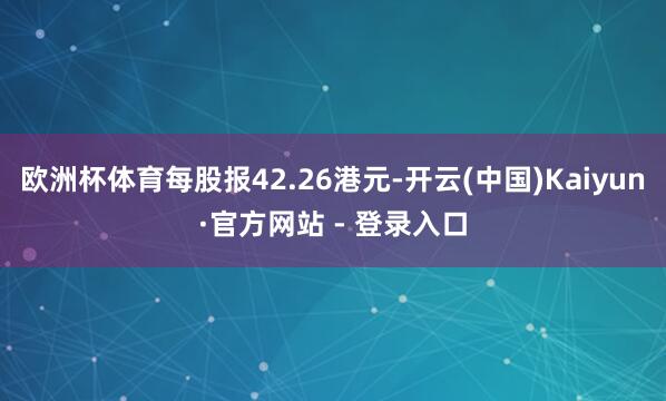 欧洲杯体育每股报42.26港元-开云(中国)Kaiyun·官方网站 - 登录入口