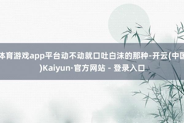 体育游戏app平台动不动就口吐白沫的那种-开云(中国)Kaiyun·官方网站 - 登录入口