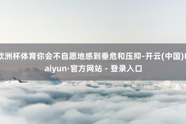 欧洲杯体育你会不自愿地感到垂危和压抑-开云(中国)Kaiyun·官方网站 - 登录入口