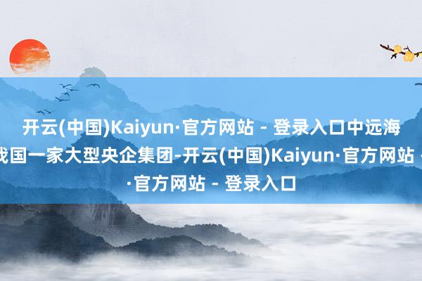 开云(中国)Kaiyun·官方网站 - 登录入口中远海运集团是我国一家大型央企集团-开云(中国)Kaiyun·官方网站 - 登录入口