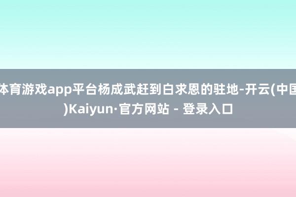 体育游戏app平台杨成武赶到白求恩的驻地-开云(中国)Kaiyun·官方网站 - 登录入口