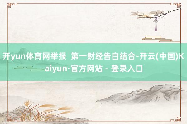 开yun体育网举报  第一财经告白结合-开云(中国)Kaiyun·官方网站 - 登录入口