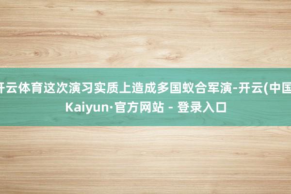 开云体育这次演习实质上造成多国蚁合军演-开云(中国)Kaiyun·官方网站 - 登录入口